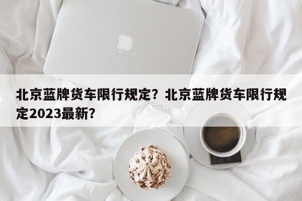 北京蓝牌货车限行规定？北京蓝牌货车限行规定2023最新？-第1张图片-1518生活百科