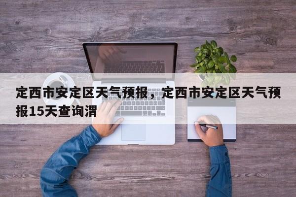 定西市安定区天气预报，定西市安定区天气预报15天查询渭-第1张图片-1518生活百科