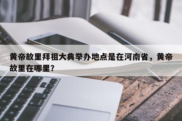 黄帝故里拜祖大典举办地点是在河南省，黄帝故里在哪里？-第1张图片-1518生活百科