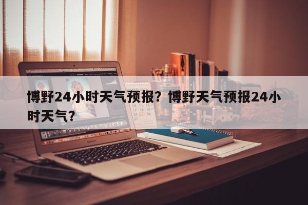 博野24小时天气预报？博野天气预报24小时天气？-第1张图片-1518生活百科