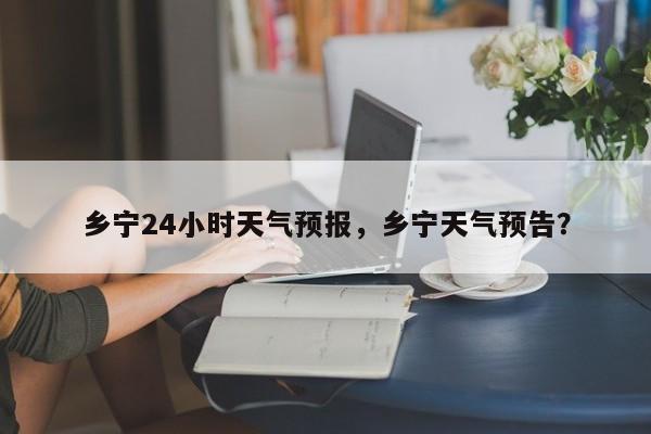 乡宁24小时天气预报，乡宁天气预告？-第1张图片-1518生活百科