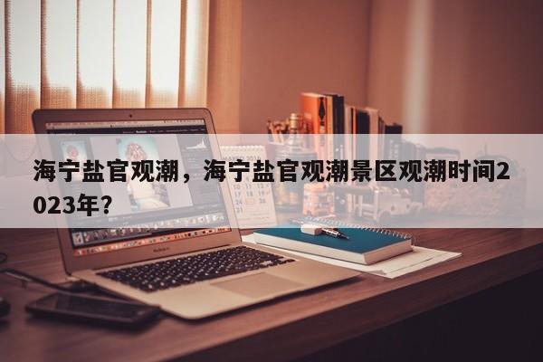 海宁盐官观潮，海宁盐官观潮景区观潮时间2023年？-第1张图片-1518生活百科