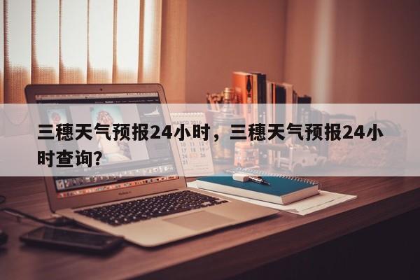 三穗天气预报24小时，三穗天气预报24小时查询？-第1张图片-1518生活百科