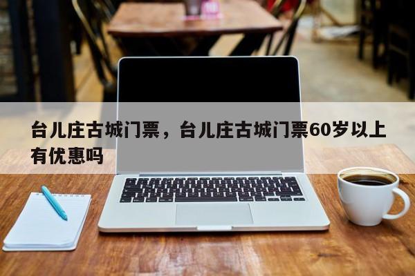 台儿庄古城门票，台儿庄古城门票60岁以上有优惠吗-第1张图片-1518生活百科