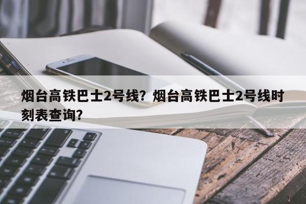 烟台高铁巴士2号线？烟台高铁巴士2号线时刻表查询？-第1张图片-1518生活百科