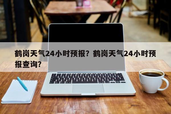 鹤岗天气24小时预报？鹤岗天气24小时预报查询？-第1张图片-1518生活百科