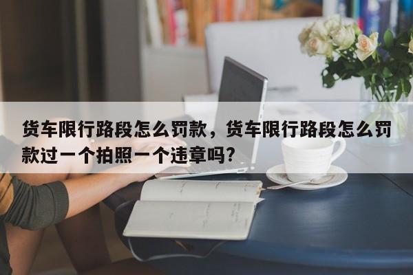 货车限行路段怎么罚款，货车限行路段怎么罚款过一个拍照一个违章吗?-第1张图片-1518生活百科