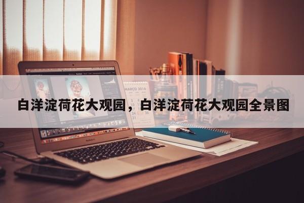 白洋淀荷花大观园，白洋淀荷花大观园全景图-第1张图片-1518生活百科