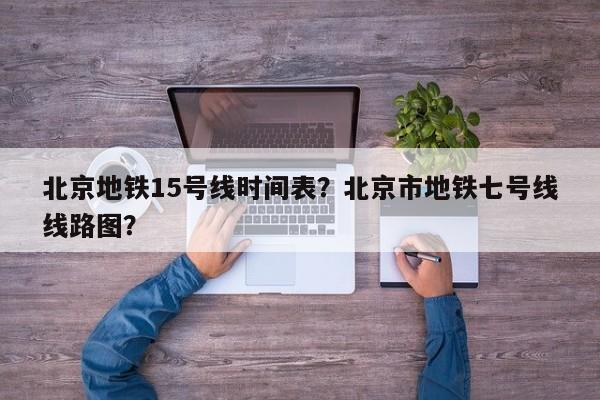 北京地铁15号线时间表？北京市地铁七号线线路图？-第1张图片-1518生活百科