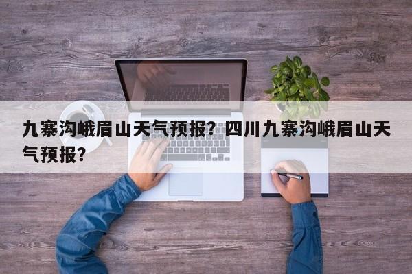 九寨沟峨眉山天气预报？四川九寨沟峨眉山天气预报？-第1张图片-1518生活百科