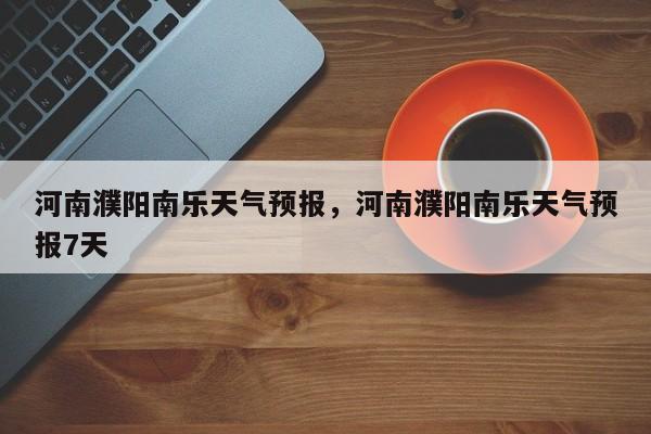河南濮阳南乐天气预报，河南濮阳南乐天气预报7天-第1张图片-1518生活百科