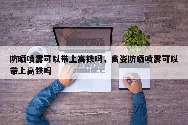 防晒喷雾可以带上高铁吗，高姿防晒喷雾可以带上高铁吗-第1张图片-1518生活百科