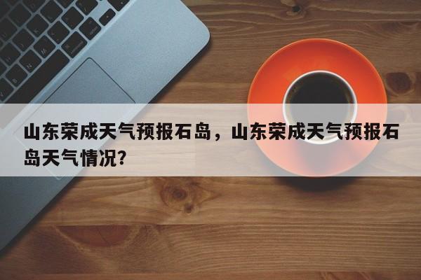 山东荣成天气预报石岛，山东荣成天气预报石岛天气情况？-第1张图片-1518生活百科