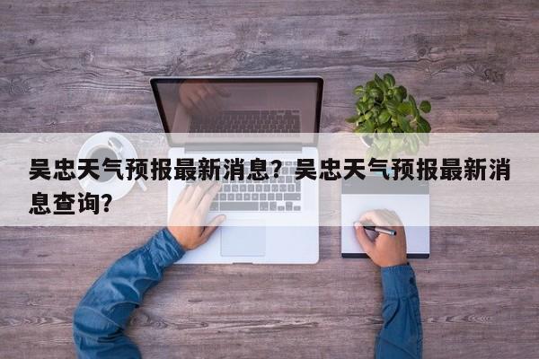 吴忠天气预报最新消息？吴忠天气预报最新消息查询？-第1张图片-1518生活百科