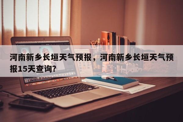 河南新乡长垣天气预报，河南新乡长垣天气预报15天查询？-第1张图片-1518生活百科