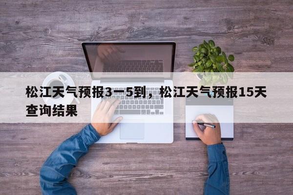 松江天气预报3一5到，松江天气预报15天查询结果-第1张图片-1518生活百科