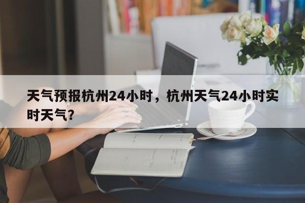 天气预报杭州24小时，杭州天气24小时实时天气？-第1张图片-1518生活百科