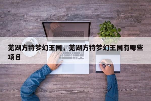 芜湖方特梦幻王国，芜湖方特梦幻王国有哪些项目-第1张图片-1518生活百科
