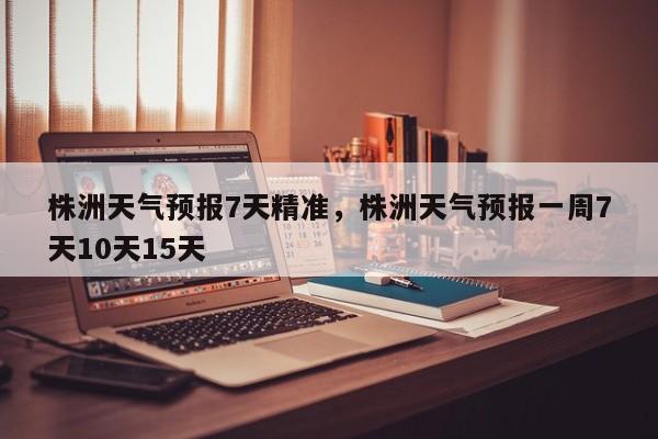 株洲天气预报7天精准，株洲天气预报一周7天10天15天-第1张图片-1518生活百科