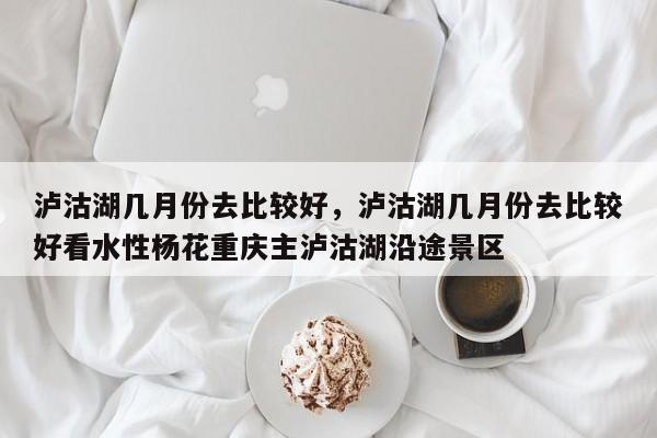 泸沽湖几月份去比较好，泸沽湖几月份去比较好看水性杨花重庆主泸沽湖沿途景区-第1张图片-1518生活百科