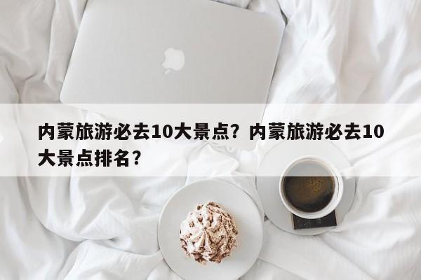 内蒙旅游必去10大景点？内蒙旅游必去10大景点排名？-第1张图片-1518生活百科