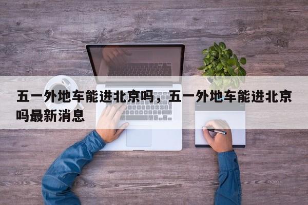 五一外地车能进北京吗，五一外地车能进北京吗最新消息-第1张图片-1518生活百科