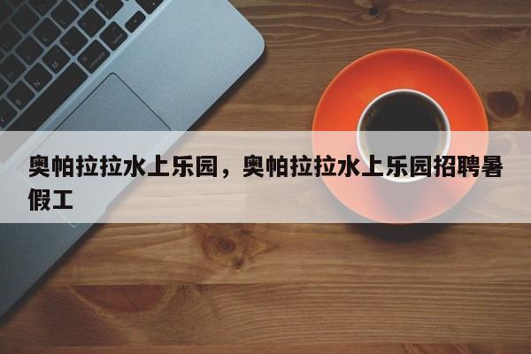 奥帕拉拉水上乐园，奥帕拉拉水上乐园招聘暑假工-第1张图片-1518生活百科